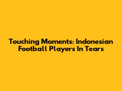 Touching Moments: Indonesian Football Players In Tears