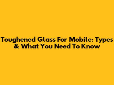 Toughened Glass For Mobile: Types & What You Need To Know