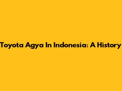 Toyota Agya In Indonesia: A History