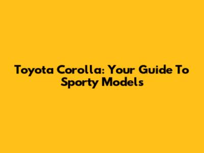 Toyota Corolla: Your Guide To Sporty Models
