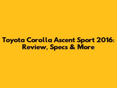Toyota Corolla Ascent Sport 2016: Review, Specs & More