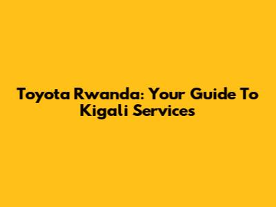 Toyota Rwanda: Your Guide To Kigali Services