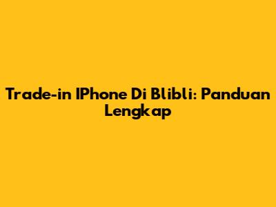 Trade-in IPhone Di Blibli: Panduan Lengkap