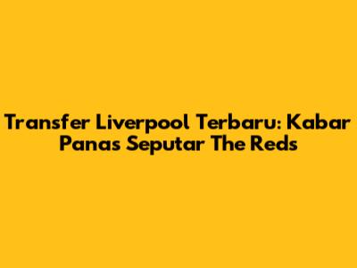 Transfer Liverpool Terbaru: Kabar Panas Seputar The Reds