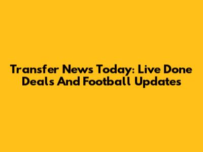 Transfer News Today: Live Done Deals And Football Updates