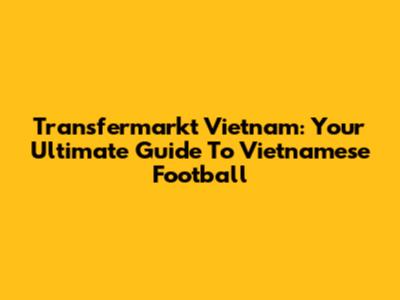 Transfermarkt Vietnam: Your Ultimate Guide To Vietnamese Football
