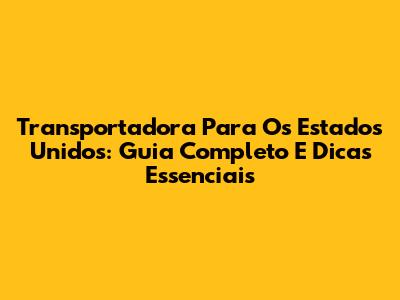Transportadora Para Os Estados Unidos: Guia Completo E Dicas Essenciais