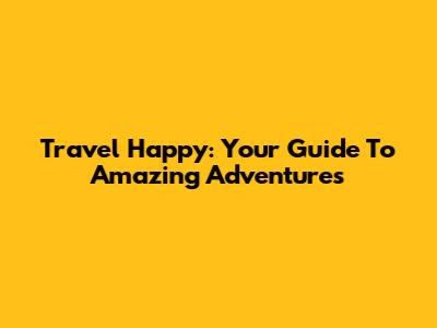 Travel Happy: Your Guide To Amazing Adventures
