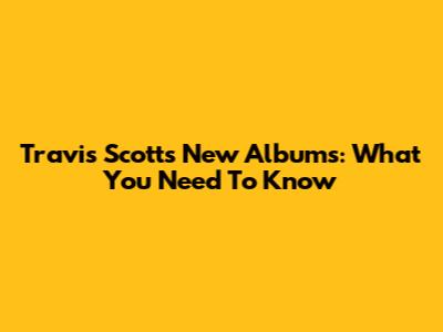 Travis Scott's New Albums: What You Need To Know