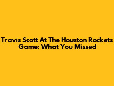 Travis Scott At The Houston Rockets Game: What You Missed