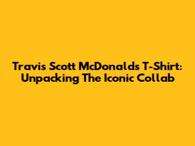 Travis Scott McDonald's T-Shirt: Unpacking The Iconic Collab