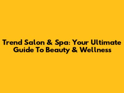 Trend Salon & Spa: Your Ultimate Guide To Beauty & Wellness