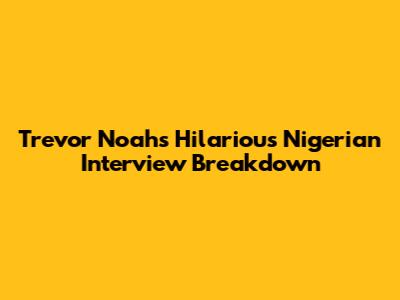Trevor Noah's Hilarious Nigerian Interview Breakdown