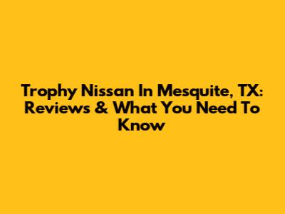 Trophy Nissan In Mesquite, TX: Reviews & What You Need To Know