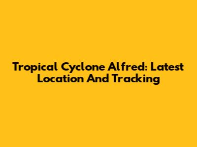 Tropical Cyclone Alfred: Latest Location And Tracking
