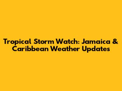 Tropical Storm Watch: Jamaica & Caribbean Weather Updates
