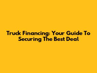 Truck Financing: Your Guide To Securing The Best Deal