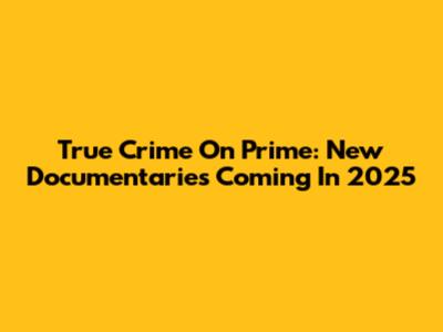 True Crime On Prime: New Documentaries Coming In 2025