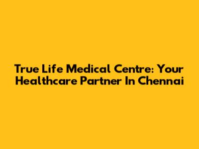 True Life Medical Centre: Your Healthcare Partner In Chennai