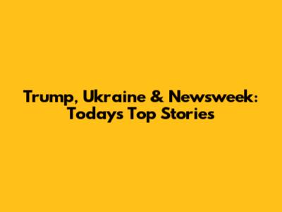 Trump, Ukraine & Newsweek: Today's Top Stories