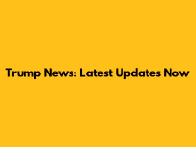 Trump News: Latest Updates Now