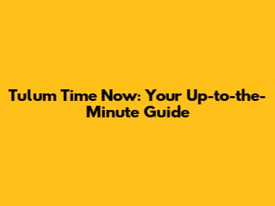 Tulum Time Now: Your Up-to-the-Minute Guide