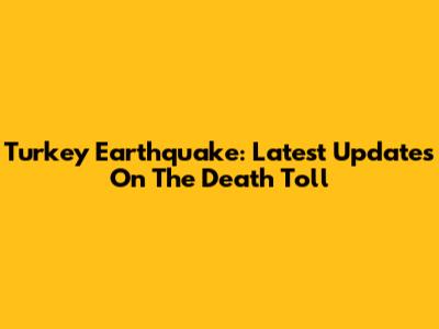 Turkey Earthquake: Latest Updates On The Death Toll