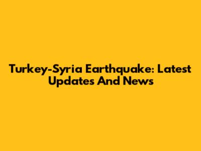 Turkey-Syria Earthquake: Latest Updates And News