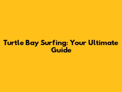 Turtle Bay Surfing: Your Ultimate Guide