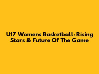 U17 Women's Basketball: Rising Stars & Future Of The Game