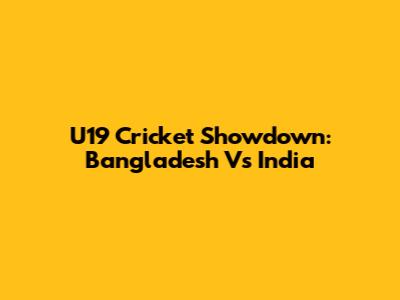 U19 Cricket Showdown: Bangladesh Vs India
