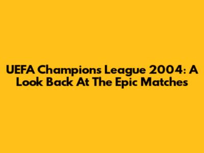 UEFA Champions League 2004: A Look Back At The Epic Matches