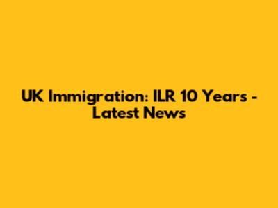 UK Immigration: ILR 10 Years - Latest News