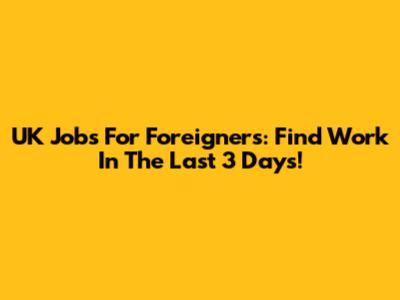 UK Jobs For Foreigners: Find Work In The Last 3 Days!