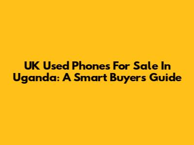 UK Used Phones For Sale In Uganda: A Smart Buyer's Guide