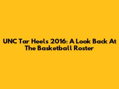 UNC Tar Heels 2016: A Look Back At The Basketball Roster