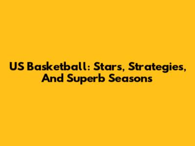 US Basketball: Stars, Strategies, And Superb Seasons