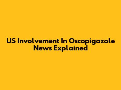 US Involvement In Oscopigazole News Explained