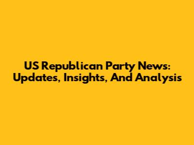 US Republican Party News: Updates, Insights, And Analysis
