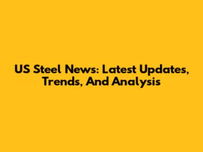 US Steel News: Latest Updates, Trends, And Analysis