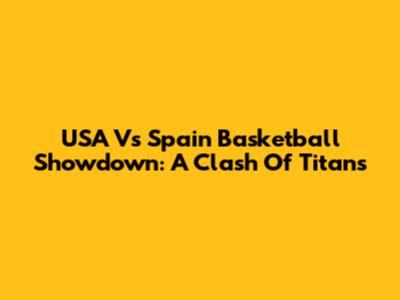 USA Vs Spain Basketball Showdown: A Clash Of Titans