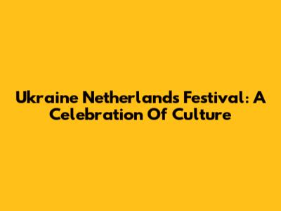 Ukraine Netherlands Festival: A Celebration Of Culture