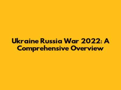 Ukraine Russia War 2022: A Comprehensive Overview