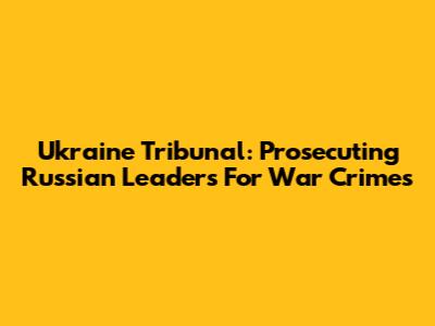 Ukraine Tribunal: Prosecuting Russian Leaders For War Crimes