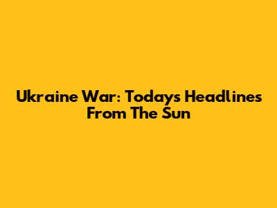 Ukraine War: Today's Headlines From The Sun