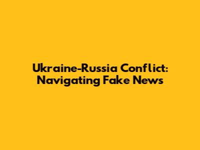 Ukraine-Russia Conflict: Navigating Fake News