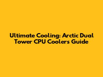 Ultimate Cooling: Arctic Dual Tower CPU Coolers Guide