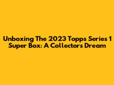 Unboxing The 2023 Topps Series 1 Super Box: A Collector's Dream