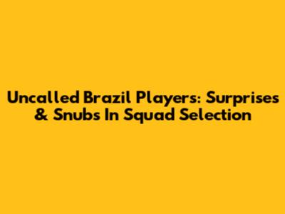 Uncalled Brazil Players: Surprises & Snubs In Squad Selection