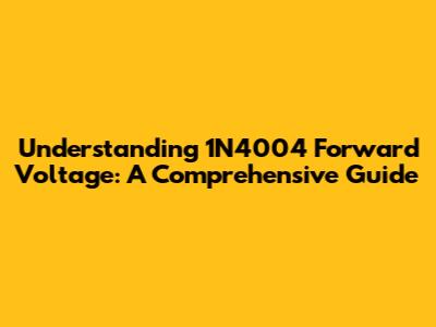 Understanding 1N4004 Forward Voltage: A Comprehensive Guide